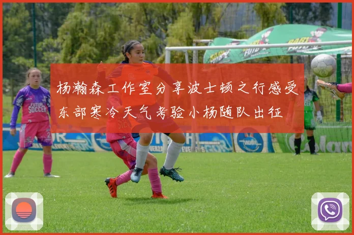 杨瀚森工作室分享波士顿之行感受东部寒冷天气考验小杨随队出征