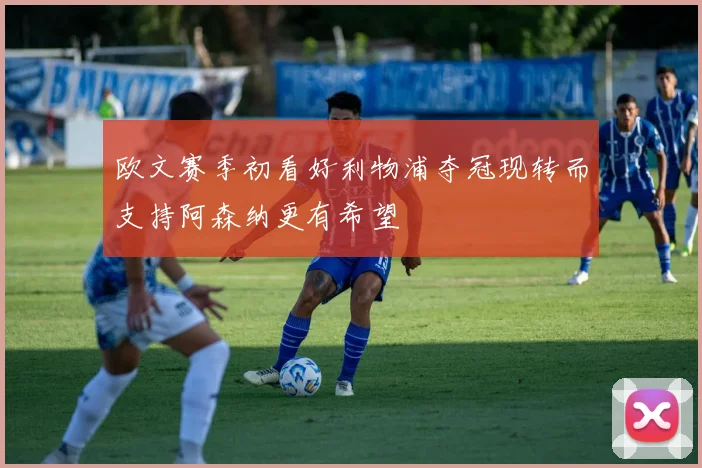 欧文赛季初看好利物浦夺冠现转而支持阿森纳更有希望