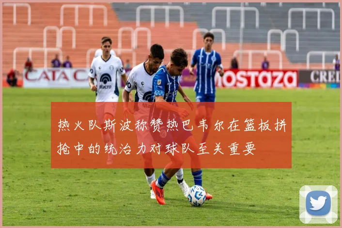 热火队斯波称赞热巴韦尔在篮板拼抢中的统治力对球队至关重要