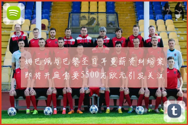 姆巴佩与巴黎圣日耳曼薪资纠纷案即将开庭索要5500万欧元引发关注