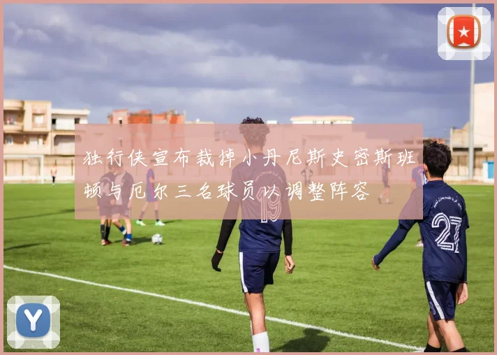 独行侠宣布裁掉小丹尼斯史密斯班顿与厄尔三名球员以调整阵容