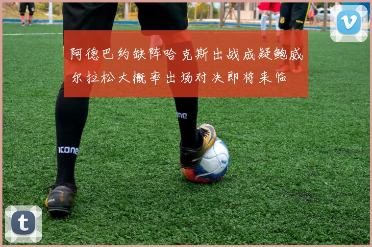 阿德巴约缺阵哈克斯出战成疑鲍威尔拉松大概率出场对决即将来临