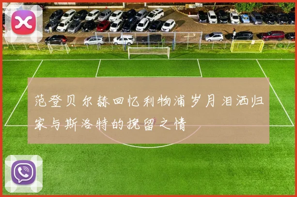 范登贝尔赫回忆利物浦岁月泪洒归家与斯洛特的挽留之情
