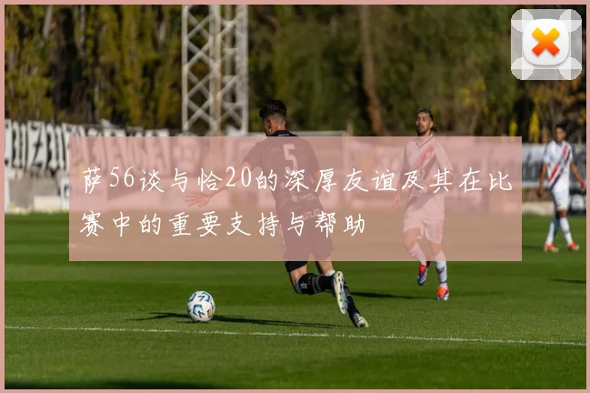 萨56谈与恰20的深厚友谊及其在比赛中的重要支持与帮助