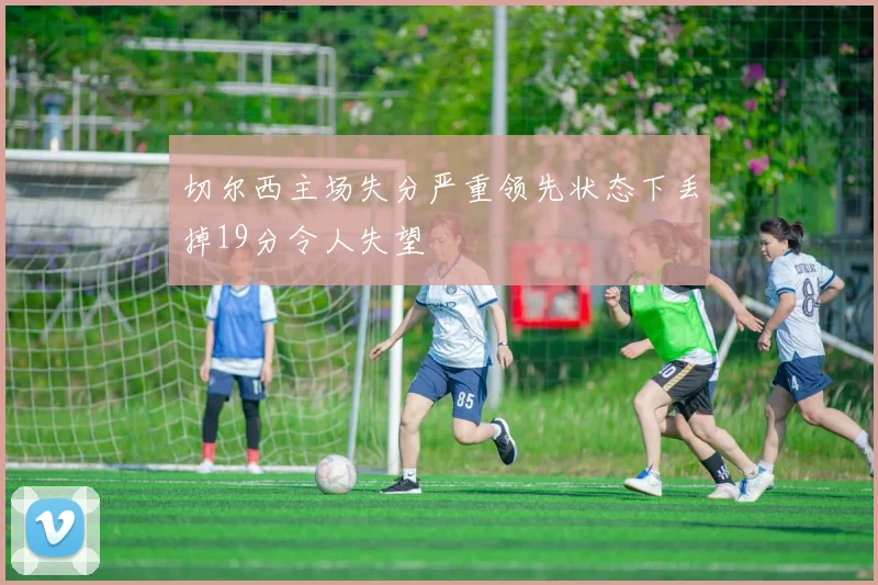 切尔西主场失分严重领先状态下丢掉19分令人失望