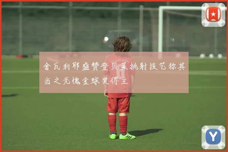 舍瓦利耶盛赞登贝莱挑射技艺称其当之无愧金球奖得主