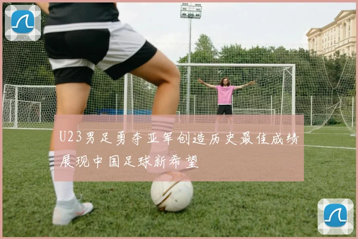 U23男足勇夺亚军创造历史最佳成绩展现中国足球新希望