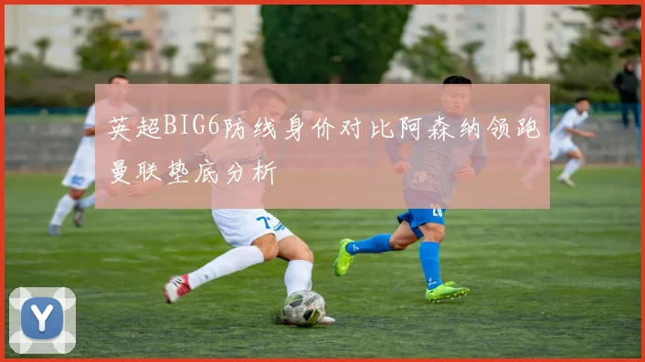 英超BIG6防线身价对比阿森纳领跑曼联垫底分析