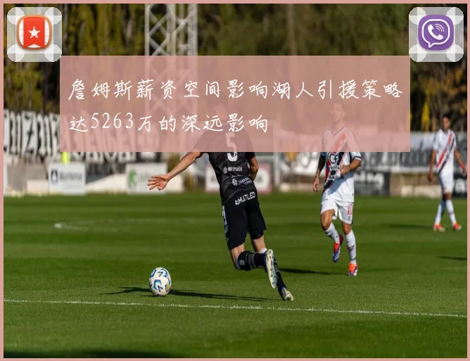 詹姆斯薪资空间影响湖人引援策略达5263万的深远影响