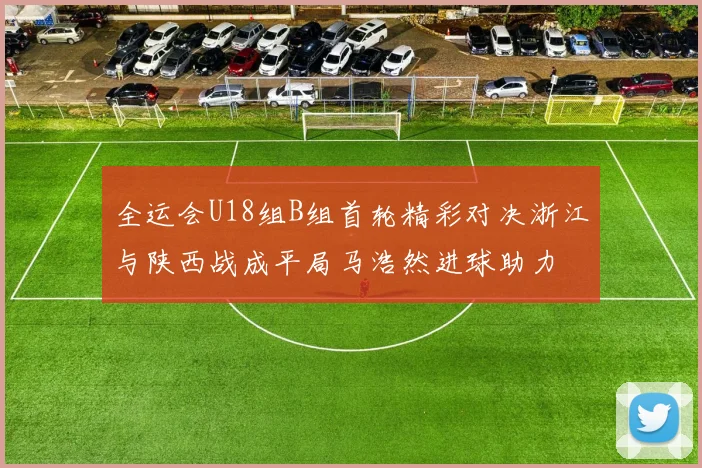 全运会U18组B组首轮精彩对决浙江与陕西战成平局马浩然进球助力