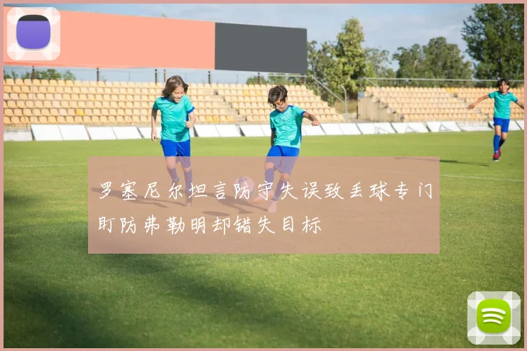 罗塞尼尔坦言防守失误致丢球专门盯防弗勒明却错失目标