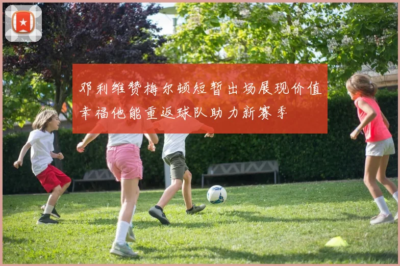 邓利维赞梅尔顿短暂出场展现价值幸福他能重返球队助力新赛季