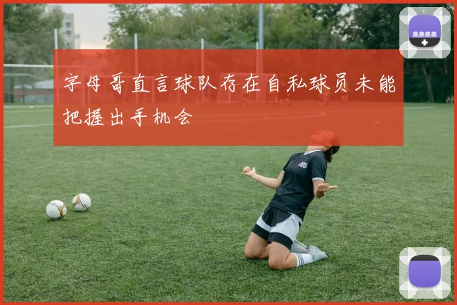 字母哥直言球队存在自私球员未能把握出手机会