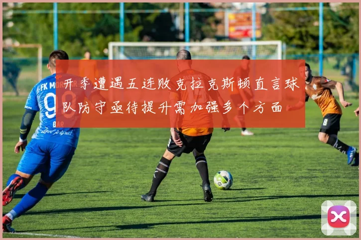 开季遭遇五连败克拉克斯顿直言球队防守亟待提升需加强多个方面