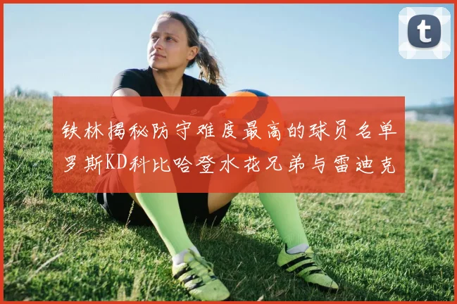 铁林揭秘防守难度最高的球员名单罗斯KD科比哈登水花兄弟与雷迪克
