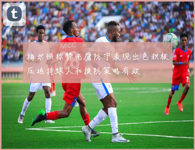 梅尔顿称赞老鹰防守表现出色积极压迫持球人和换防策略有效